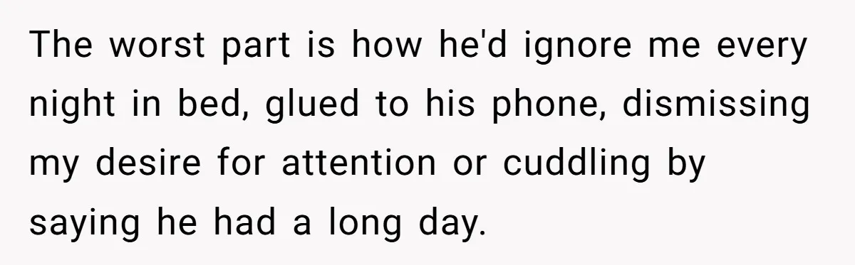 The worst part is how he'd ignore me every night in bed, glued to his phone, dismissing my desire for attention or cuddling by saying he had a long day.