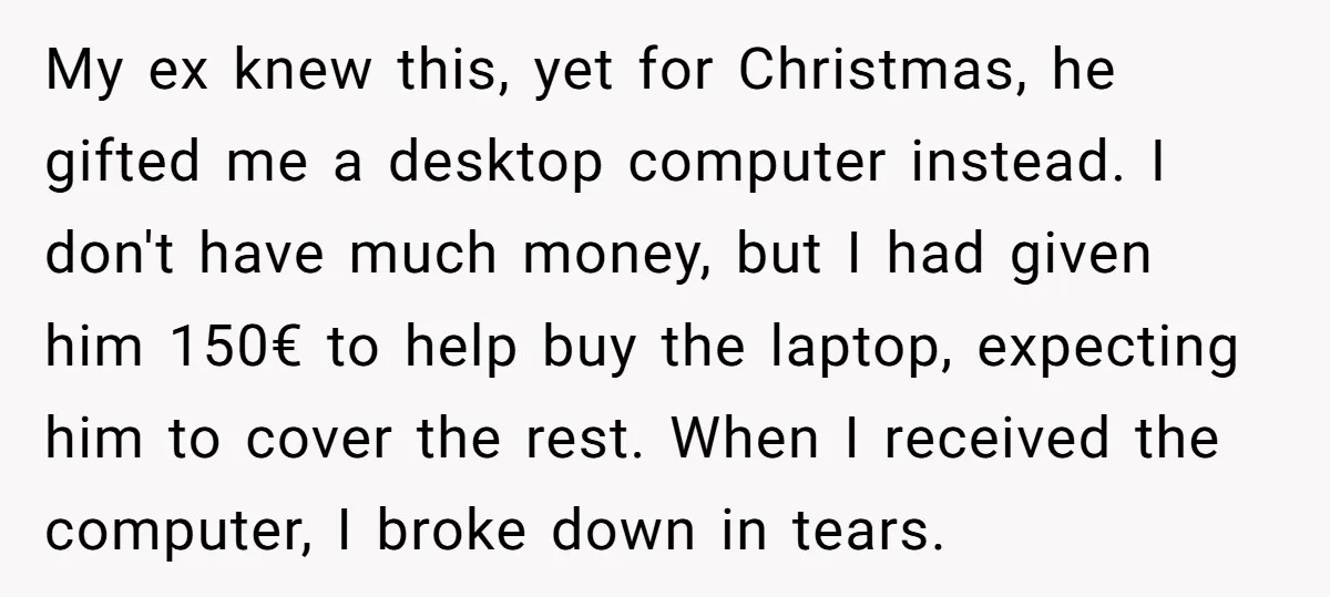 My ex knew this, yet for Christmas, he gifted me a desktop computer instead. I don't have much money, but I had given him 150€ to help buy the laptop,...