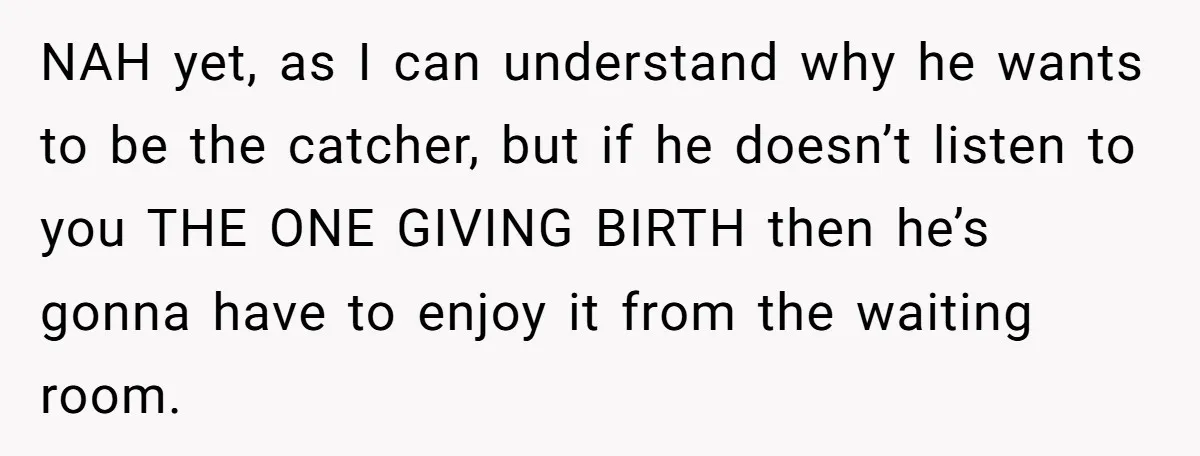 NAH yet, as I can understand why he wants to be the catcher, but if he doesn’t listen to you THE ONE GIVING BIRTH then he’s gonna have to enjoy...