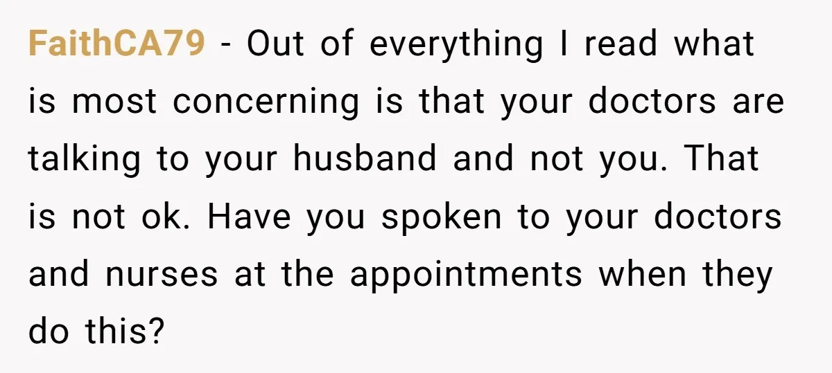 FaithCA79 − Out of everything I read what is most concerning is that your doctors are talking to your husband and not you. That is not ok. Have you spoken...