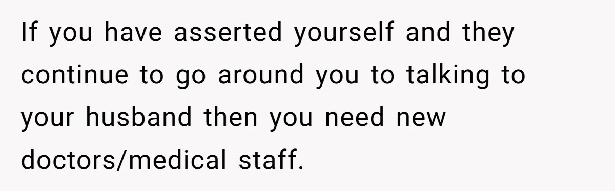If you have asserted yourself and they continue to go around you to talking to your husband then you need new doctors/medical staff.