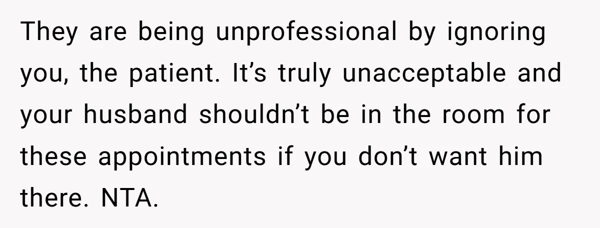 They are being unprofessional by ignoring you, the patient. It’s truly unacceptable and your husband shouldn’t be in the room for these appointments if you don’t want him there. NTA.