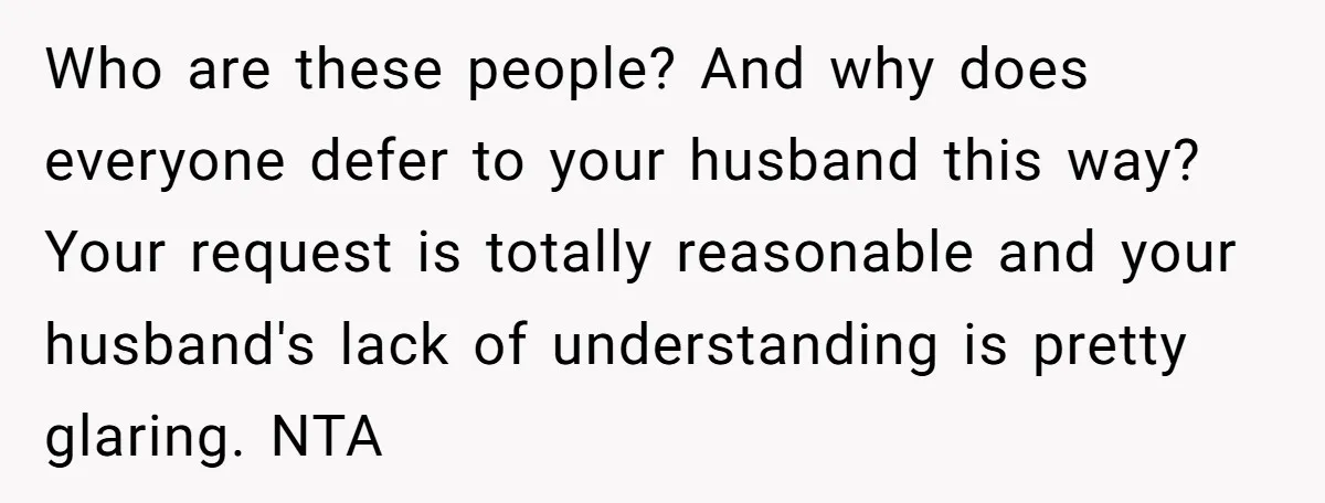 Who are these people? And why does everyone defer to your husband this way? Your request is totally reasonable and your husband's lack of understanding is pretty glaring. NTA