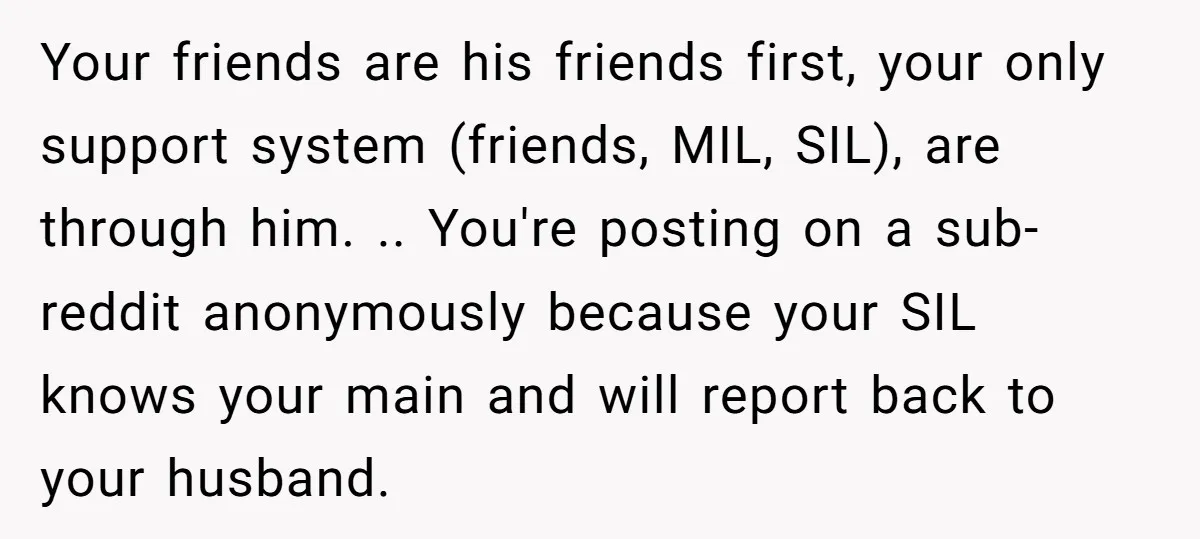 Your friends are his friends first, your only support system (friends, MIL, SIL), are through him. .. You're posting on a sub-reddit anonymously because your SIL knows your main and...