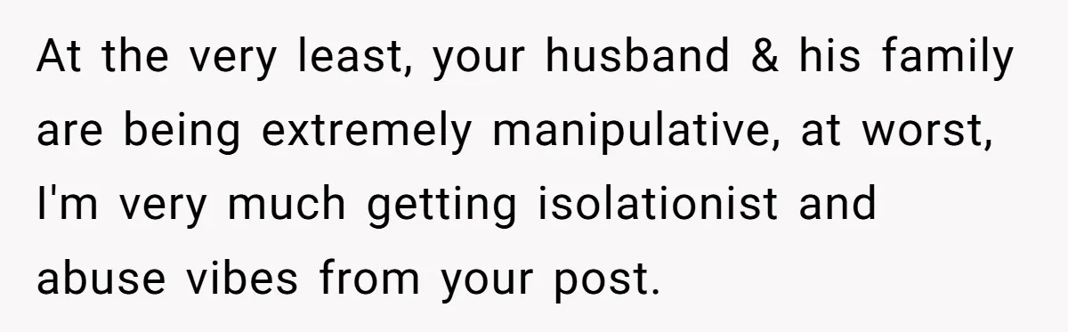 At the very least, your husband & his family are being extremely manipulative, at worst, I'm very much getting isolationist and abuse vibes from your post.