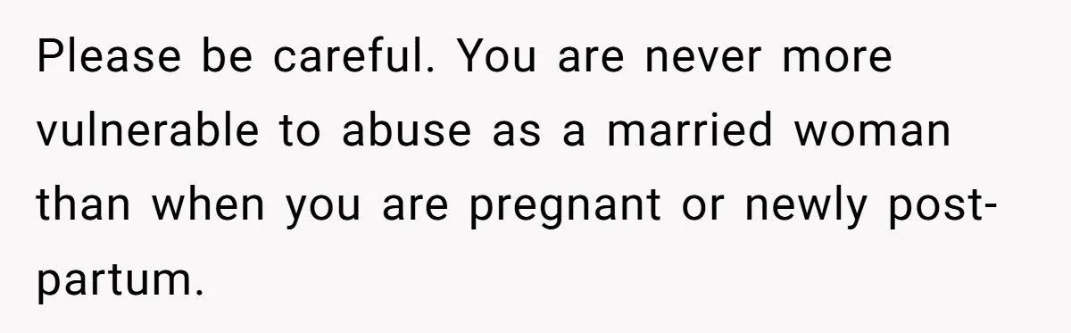 Please be careful. You are never more vulnerable to abuse as a married woman than when you are pregnant or newly post-partum.