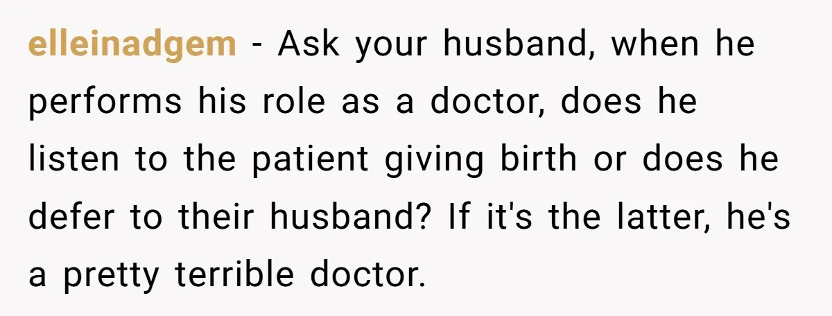 elleinadgem − Ask your husband, when he performs his role as a doctor, does he listen to the patient giving birth or does he defer to their husband? If it's...
