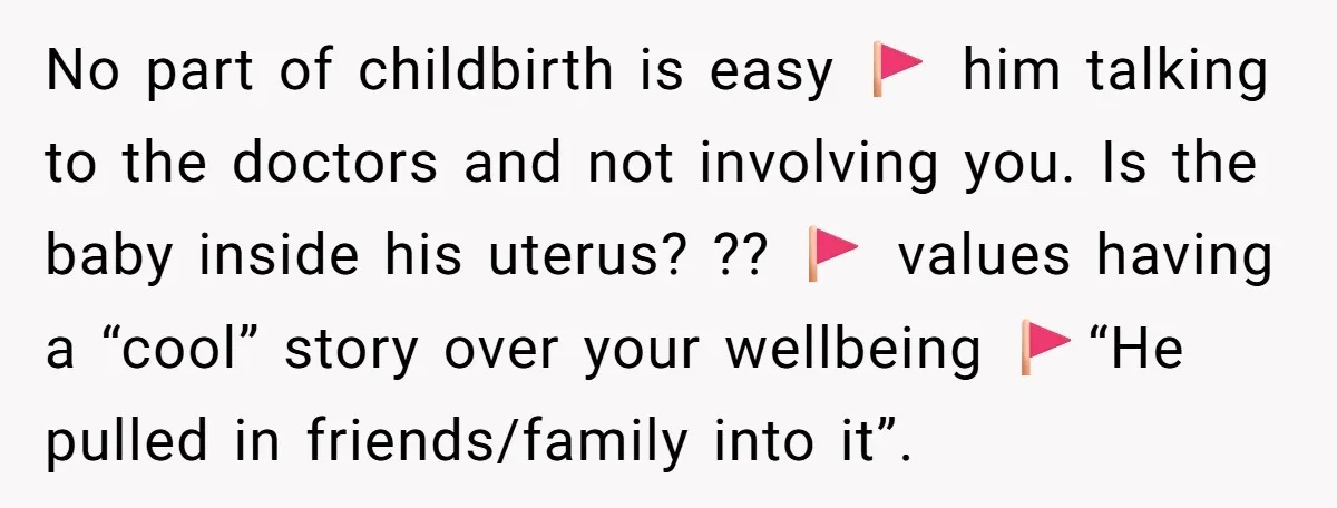 No part of childbirth is easy 🚩 him talking to the doctors and not involving you. Is the baby inside his uterus? ?? 🚩 values having a “cool” story over...