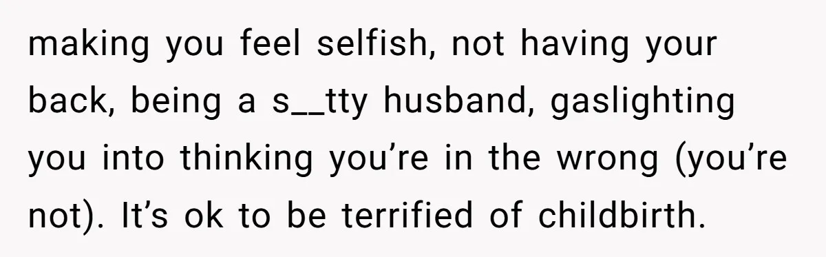making you feel selfish, not having your back, being a s__tty husband, gaslighting you into thinking you’re in the wrong (you’re not). It’s ok to be terrified of childbirth.