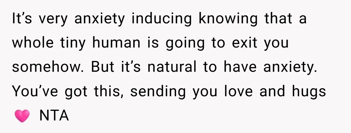 It’s very anxiety inducing knowing that a whole tiny human is going to exit you somehow. But it’s natural to have anxiety. You’ve got this, sending you love and hugs...
