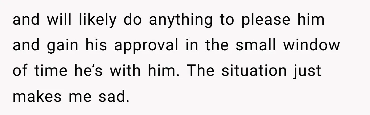 and will likely do anything to please him and gain his approval in the small window of time he’s with him. The situation just makes me sad.