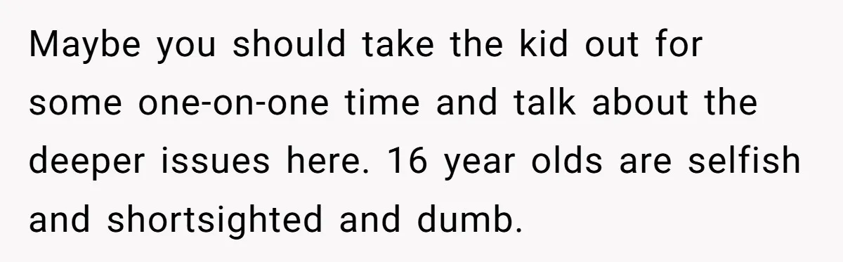 Maybe you should take the kid out for some one-on-one time and talk about the deeper issues here. 16 year olds are selfish and shortsighted and dumb.