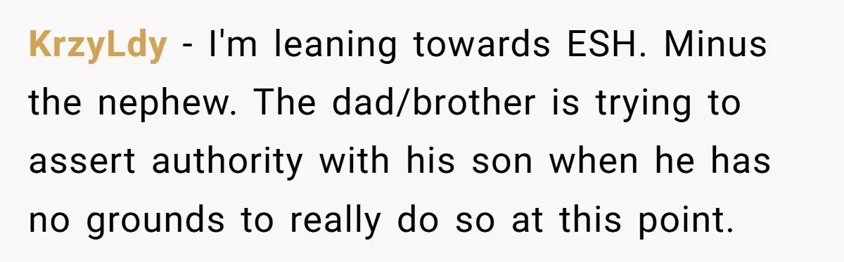 KrzyLdy − I'm leaning towards ESH. Minus the nephew. The dad/brother is trying to assert authority with his son when he has no grounds to really do so at this...