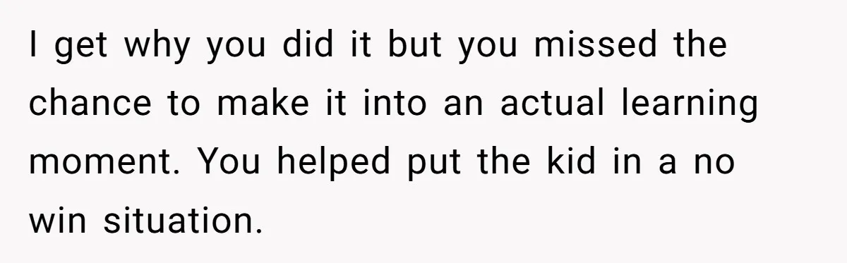 I get why you did it but you missed the chance to make it into an actual learning moment. You helped put the kid in a no win situation.
