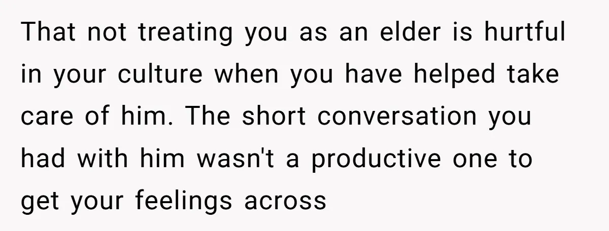 That not treating you as an elder is hurtful in your culture when you have helped take care of him. The short conversation you had with him wasn't a productive...