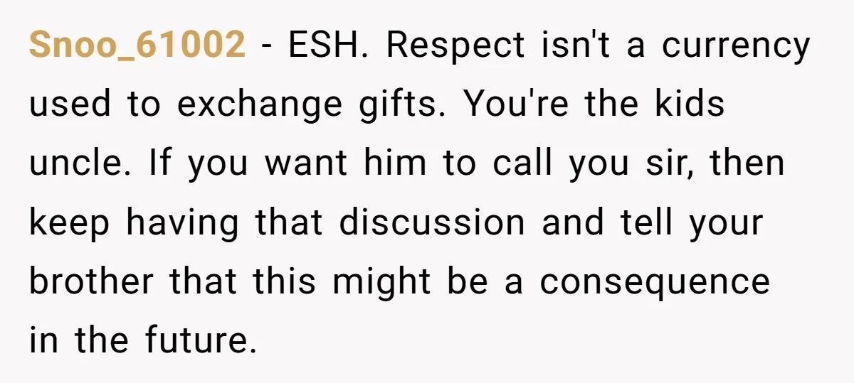 Snoo_61002 − ESH. Respect isn't a currency used to exchange gifts. You're the kids uncle. If you want him to call you sir, then keep having that discussion and tell...