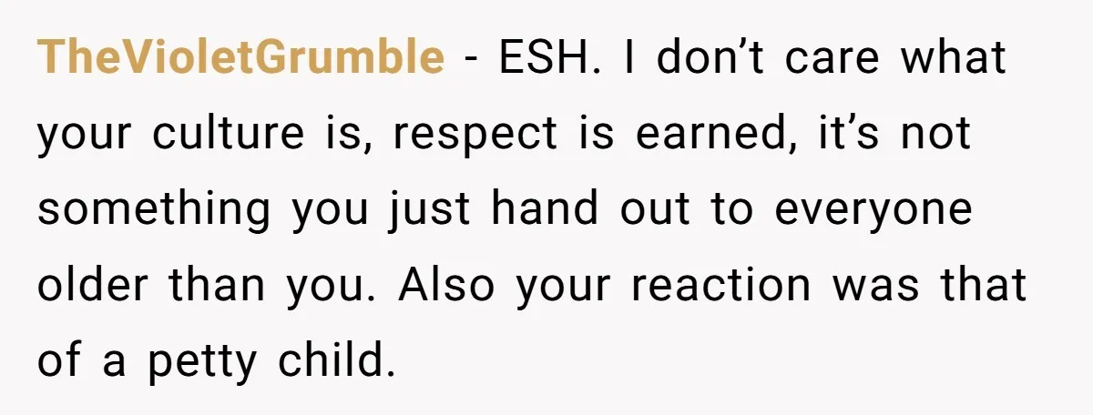 TheVioletGrumble − ESH. I don’t care what your culture is, respect is earned, it’s not something you just hand out to everyone older than you. Also your reaction was that...
