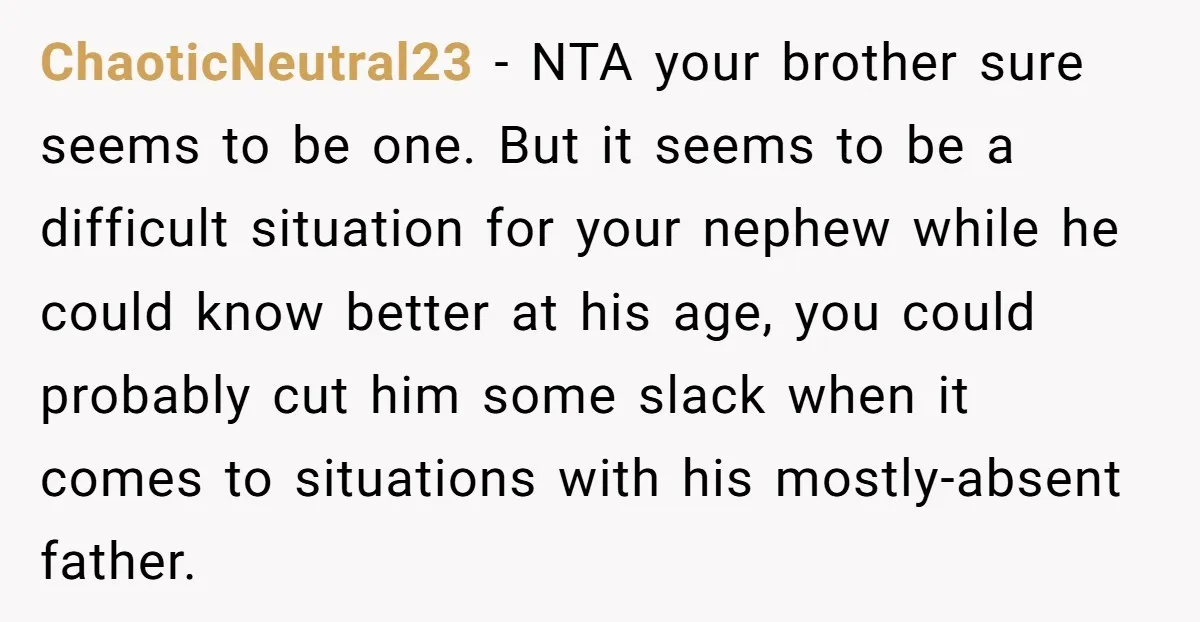 ChaoticNeutral23 − NTA your brother sure seems to be one. But it seems to be a difficult situation for your nephew while he could know better at his age, you...