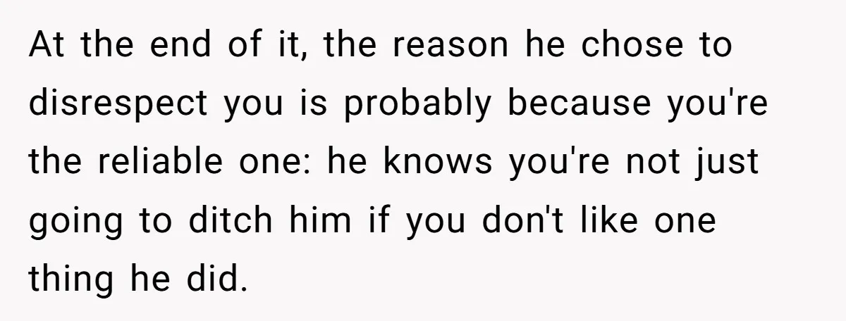 At the end of it, the reason he chose to disrespect you is probably because you're the reliable one: he knows you're not just going to ditch him if you...