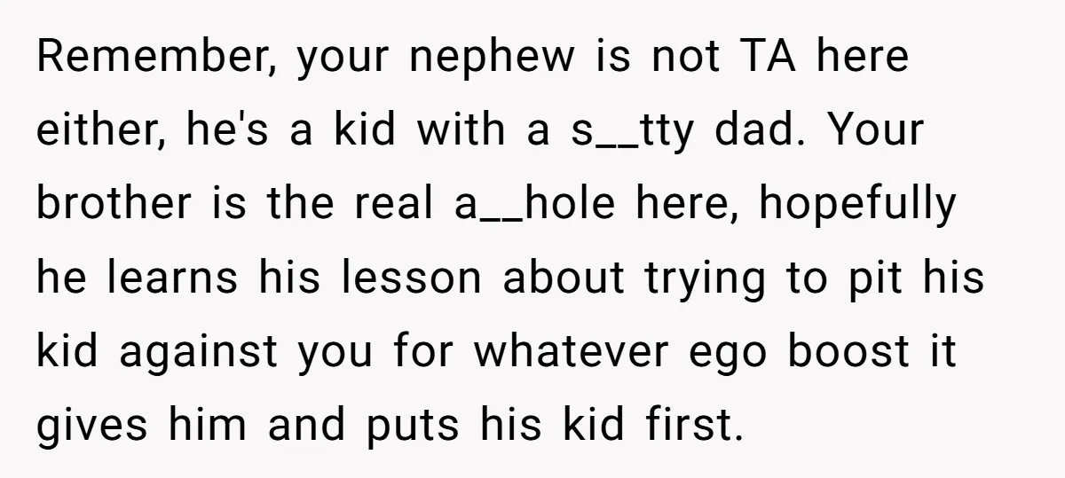 Remember, your nephew is not TA here either, he's a kid with a s__tty dad. Your brother is the real a__hole here, hopefully he learns his lesson about trying to...