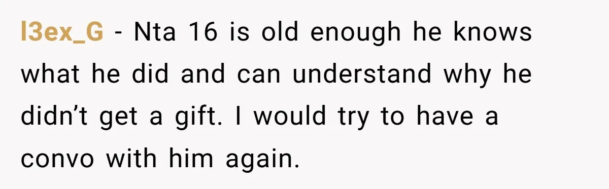 l3ex_G − Nta 16 is old enough he knows what he did and can understand why he didn’t get a gift. I would try to have a convo with him...