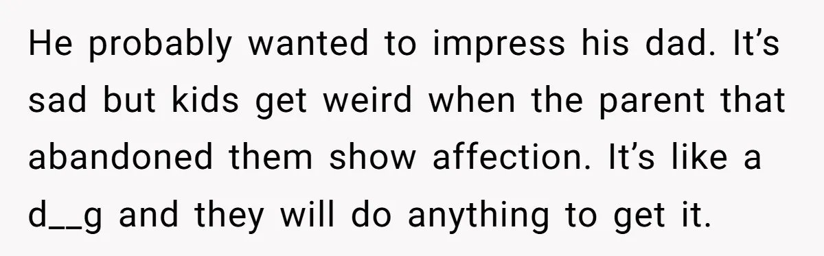 He probably wanted to impress his dad. It’s sad but kids get weird when the parent that abandoned them show affection. It’s like a d__g and they will do anything...