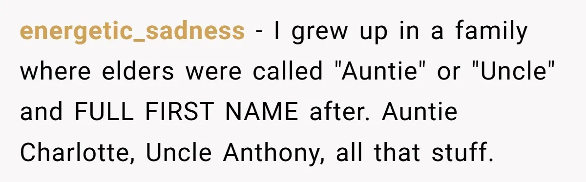 energetic_sadness − I grew up in a family where elders were called "Auntie" or "Uncle" and FULL FIRST NAME after. Auntie Charlotte, Uncle Anthony, all that stuff.