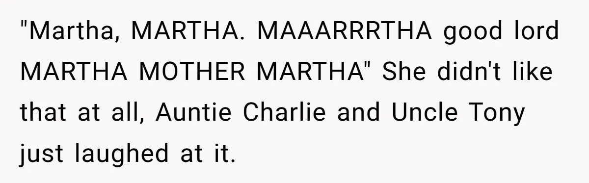 "Martha, MARTHA. MAAARRRTHA good lord MARTHA MOTHER MARTHA" She didn't like that at all, Auntie Charlie and Uncle Tony just laughed at it.