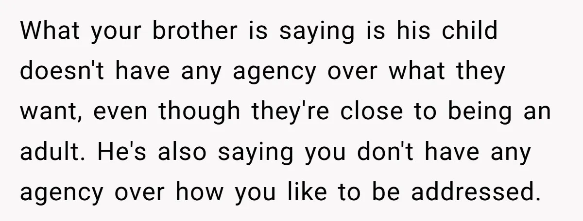 What your brother is saying is his child doesn't have any agency over what they want, even though they're close to being an adult. He's also saying you don't have...