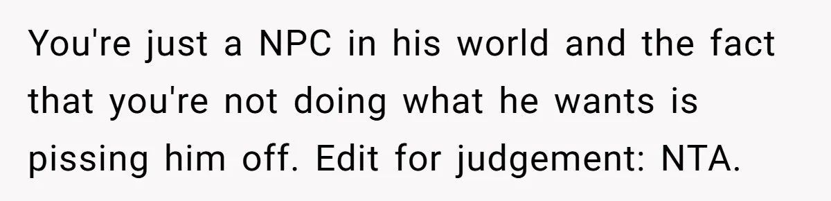 You're just a NPC in his world and the fact that you're not doing what he wants is pissing him off. Edit for judgement: NTA.