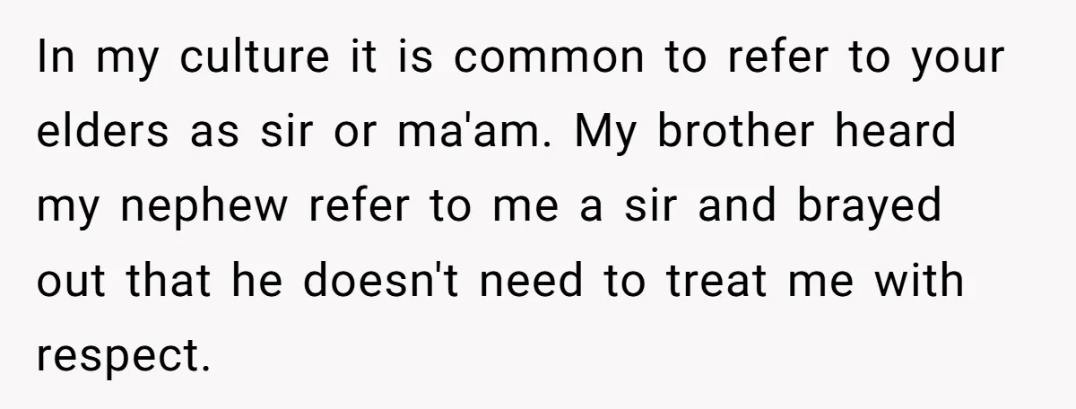 In my culture it is common to refer to your elders as sir or ma'am. My brother heard my nephew refer to me a sir and brayed out that he...