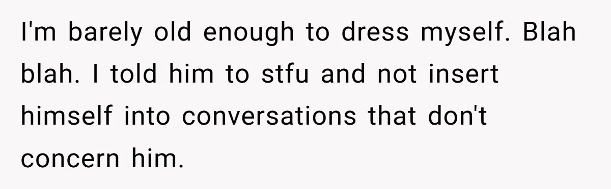 I'm barely old enough to dress myself. Blah blah. I told him to stfu and not insert himself into conversations that don't concern him.