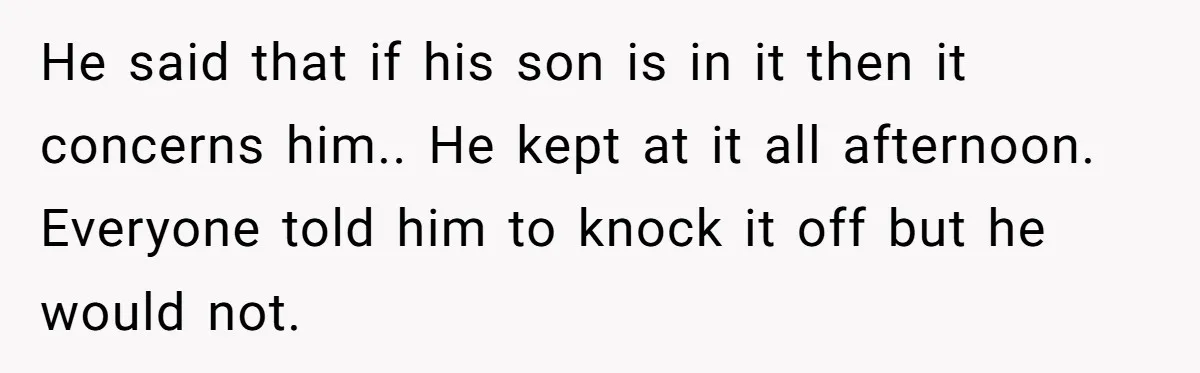 He said that if his son is in it then it concerns him.. He kept at it all afternoon. Everyone told him to knock it off but he would not.