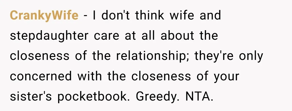 CrankyWife − I don't think wife and stepdaughter care at all about the closeness of the relationship; they're only concerned with the closeness of your sister's pocketbook. Greedy. NTA.