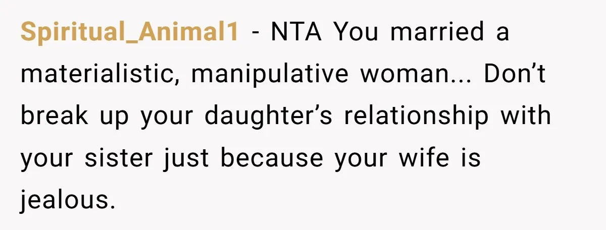 Spiritual_Animal1 − NTA You married a materialistic, manipulative woman... Don’t break up your daughter’s relationship with your sister just because your wife is jealous.