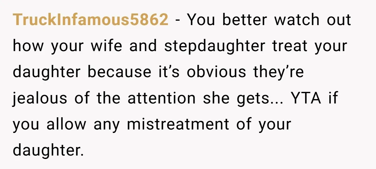 TruckInfamous5862 − You better watch out how your wife and stepdaughter treat your daughter because it’s obvious they’re jealous of the attention she gets... YTA if you allow any mistreatment...