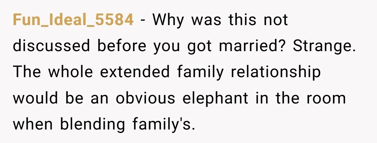 Fun_Ideal_5584 − Why was this not discussed before you got married? Strange. The whole extended family relationship would be an obvious elephant in the room when blending family's.