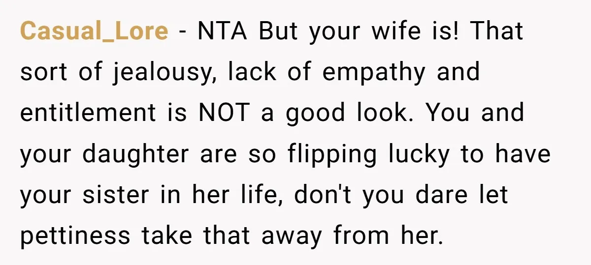Casual_Lore − NTA But your wife is! That sort of jealousy, lack of empathy and entitlement is NOT a good look. You and your daughter are so flipping lucky to...