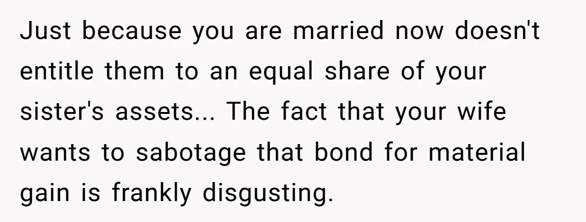 Just because you are married now doesn't entitle them to an equal share of your sister's assets... The fact that your wife wants to sabotage that bond for material gain...