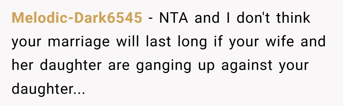 Melodic-Dark6545 − NTA and I don't think your marriage will last long if your wife and her daughter are ganging up against your daughter...