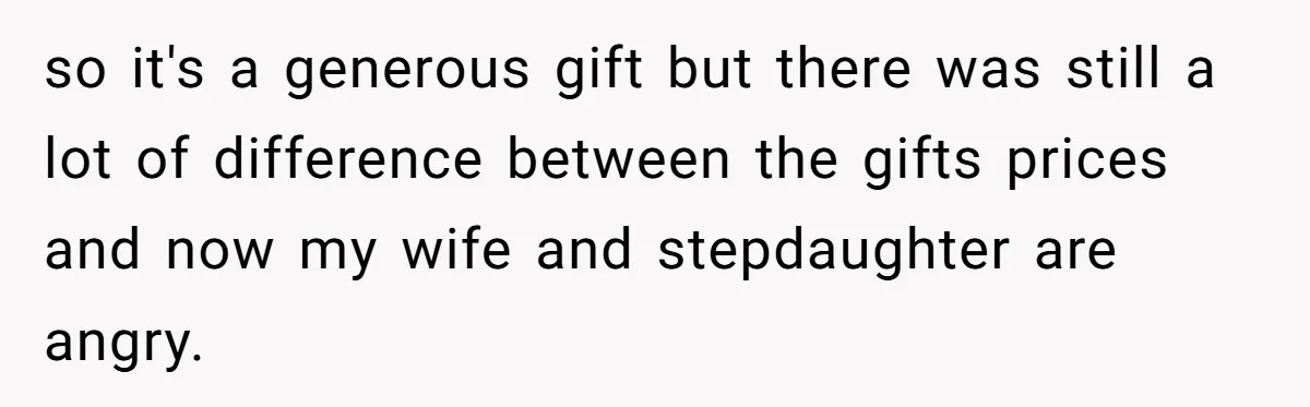 so it's a generous gift but there was still a lot of difference between the gifts prices and now my wife and stepdaughter are angry.