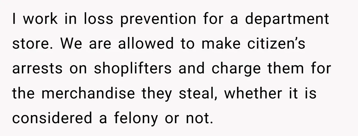 I work in loss prevention for a department store. We are allowed to make citizen’s arrests on shoplifters and charge them for the merchandise they steal, whether it is considered...
