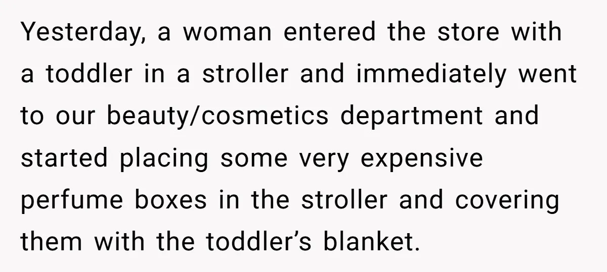Yesterday, a woman entered the store with a toddler in a stroller and immediately went to our beauty/cosmetics department and started placing some very expensive perfume boxes in the stroller...