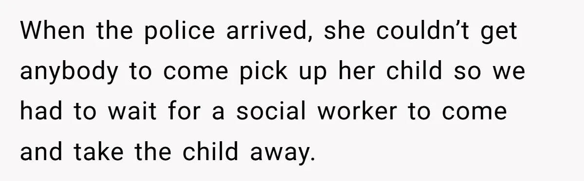 When the police arrived, she couldn’t get anybody to come pick up her child so we had to wait for a social worker to come and take the child away.
