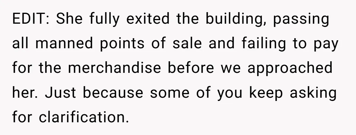 EDIT: She fully exited the building, passing all manned points of sale and failing to pay for the merchandise before we approached her. Just because some of you keep asking...