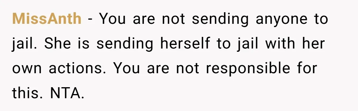 MissAnth − You are not sending anyone to jail. She is sending herself to jail with her own actions. You are not responsible for this. NTA.