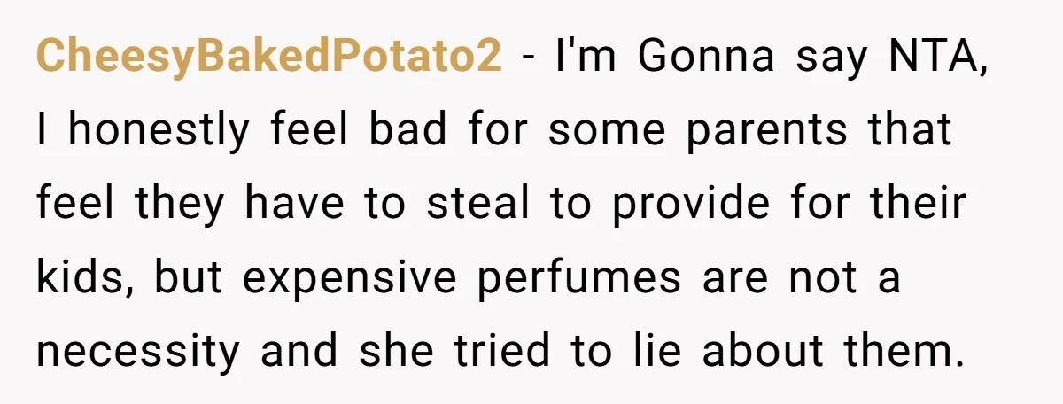 CheesyBakedPotato2 − I'm Gonna say NTA, I honestly feel bad for some parents that feel they have to steal to provide for their kids, but expensive perfumes are not a...