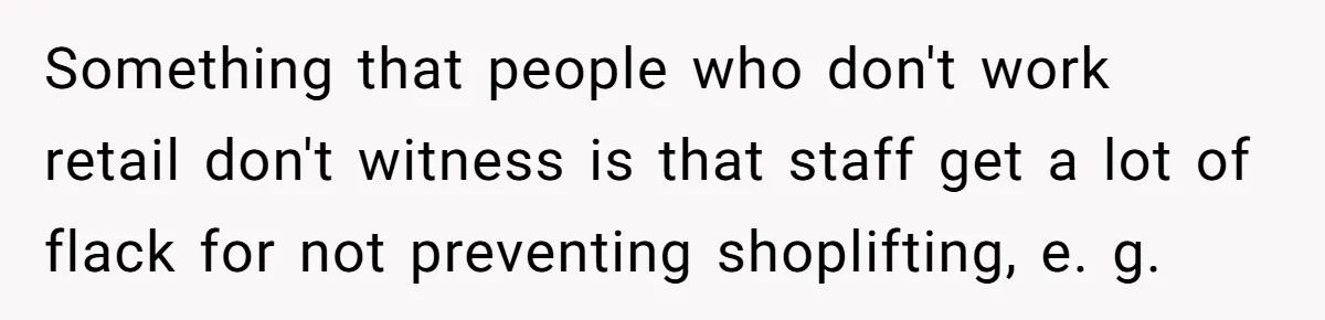 Something that people who don't work retail don't witness is that staff get a lot of flack for not preventing shoplifting, e. g.