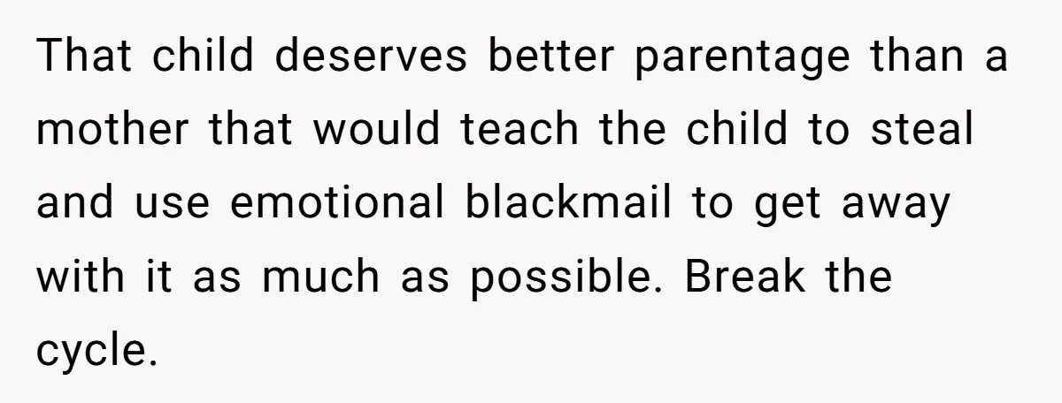 That child deserves better parentage than a mother that would teach the child to steal and use emotional blackmail to get away with it as much as possible. Break the...