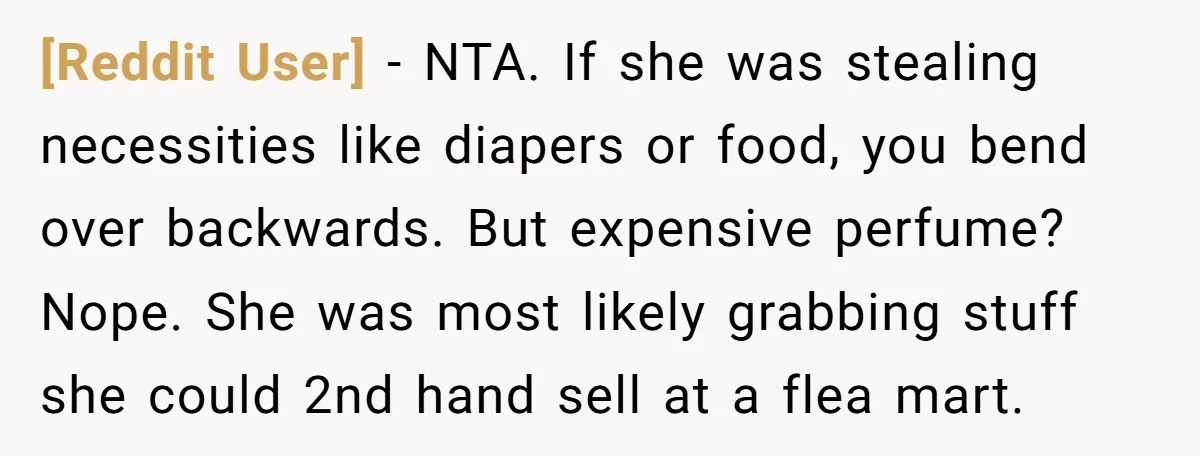 [Reddit User] − NTA. If she was stealing necessities like diapers or food, you bend over backwards. But expensive perfume? Nope. She was most likely grabbing stuff she could 2nd...